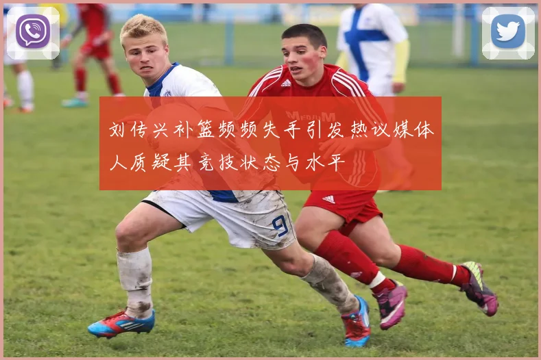 刘传兴补篮频频失手引发热议媒体人质疑其竞技状态与水平