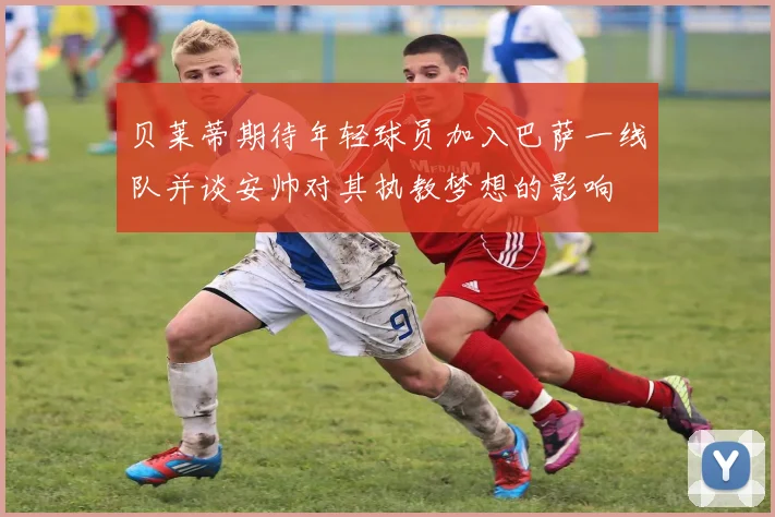 贝莱蒂期待年轻球员加入巴萨一线队并谈安帅对其执教梦想的影响