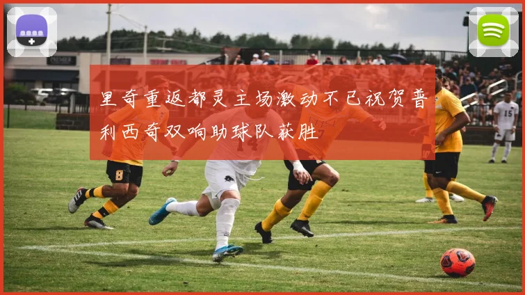 里奇重返都灵主场激动不已祝贺普利西奇双响助球队获胜