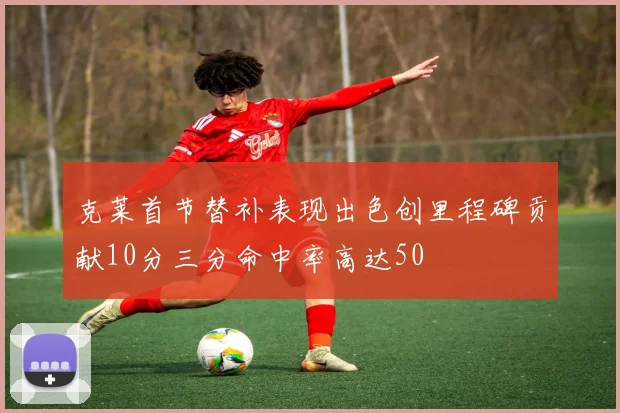 克莱首节替补表现出色创里程碑贡献10分三分命中率高达50
