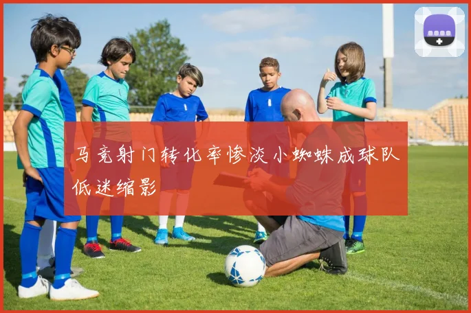 马竞射门转化率惨淡小蜘蛛成球队低迷缩影