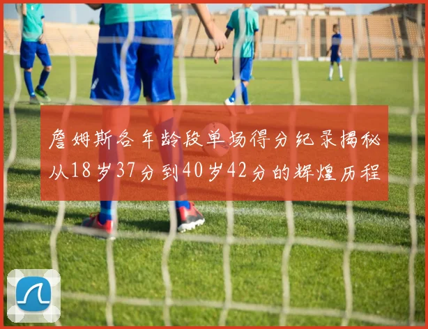 詹姆斯各年龄段单场得分纪录揭秘从18岁37分到40岁42分的辉煌历程