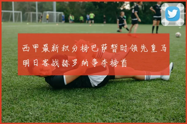 西甲最新积分榜巴萨暂时领先皇马明日客战赫罗纳争夺榜首