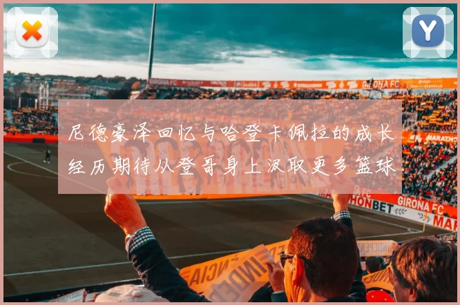 尼德豪泽回忆与哈登卡佩拉的成长经历期待从登哥身上汲取更多篮球智慧