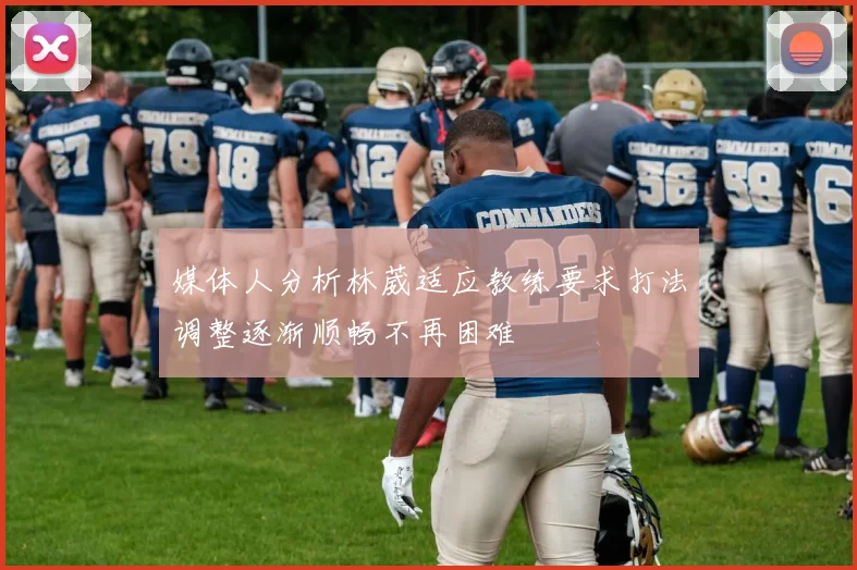 媒体人分析林葳适应教练要求打法调整逐渐顺畅不再困难