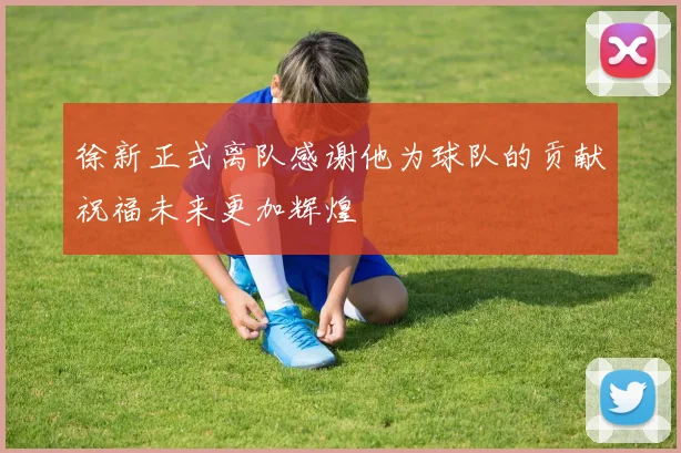 徐新正式离队感谢他为球队的贡献祝福未来更加辉煌