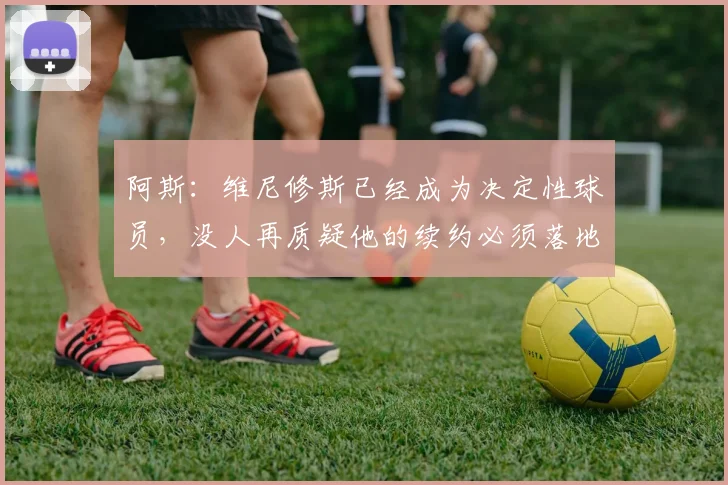 阿斯：维尼修斯已经成为决定性球员，没人再质疑他的续约必须落地