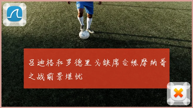 吕迪格和罗德里戈缺席合练摩纳哥之战前景堪忧