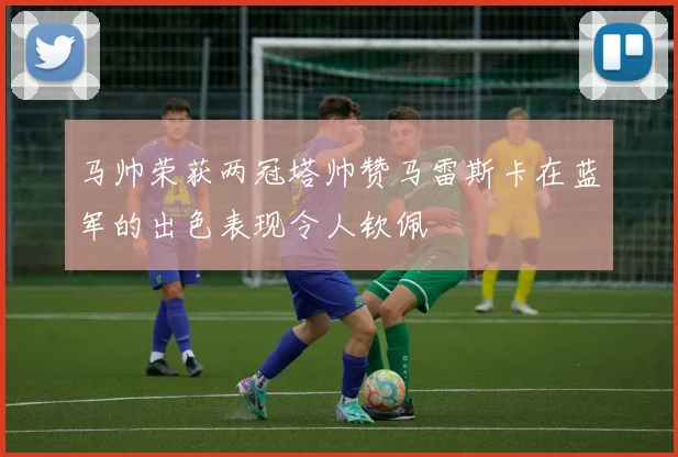 马帅荣获两冠塔帅赞马雷斯卡在蓝军的出色表现令人钦佩