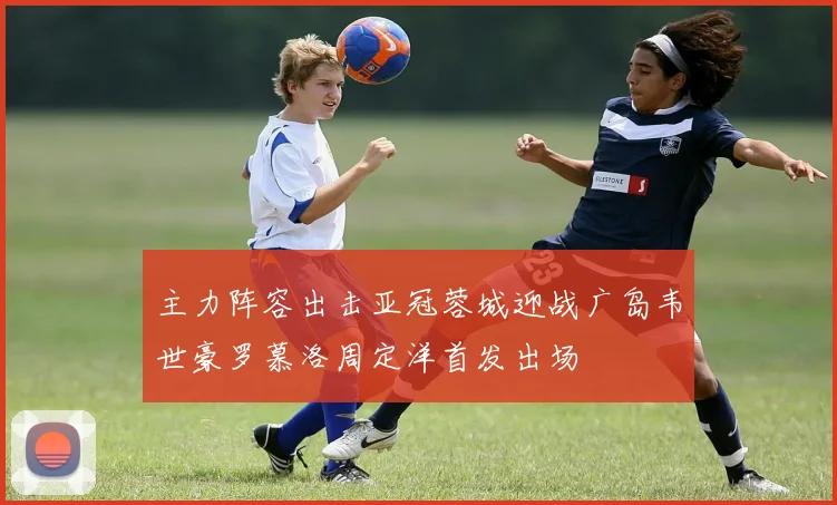 主力阵容出击亚冠蓉城迎战广岛韦世豪罗慕洛周定洋首发出场