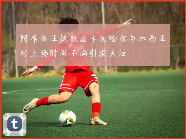 阿韦洛亚执教后卡瓦哈尔与加西亚对上场时间不满引发关注