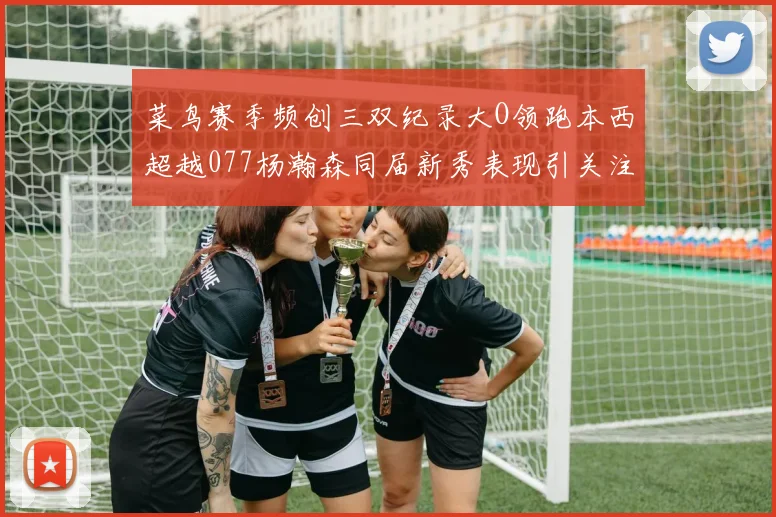 菜鸟赛季频创三双纪录大O领跑本西超越077杨瀚森同届新秀表现引关注