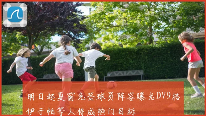 明日起夏窗免签球员阵容曝光DV9格伊于帕等人将成热门目标