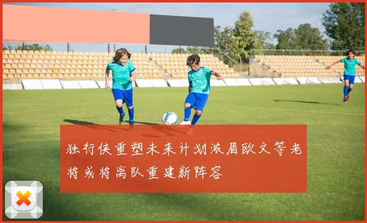 独行侠重塑未来计划浓眉欧文等老将或将离队重建新阵容
