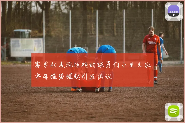 赛季初表现惊艳的球员们小里文班字母强势崛起引发热议