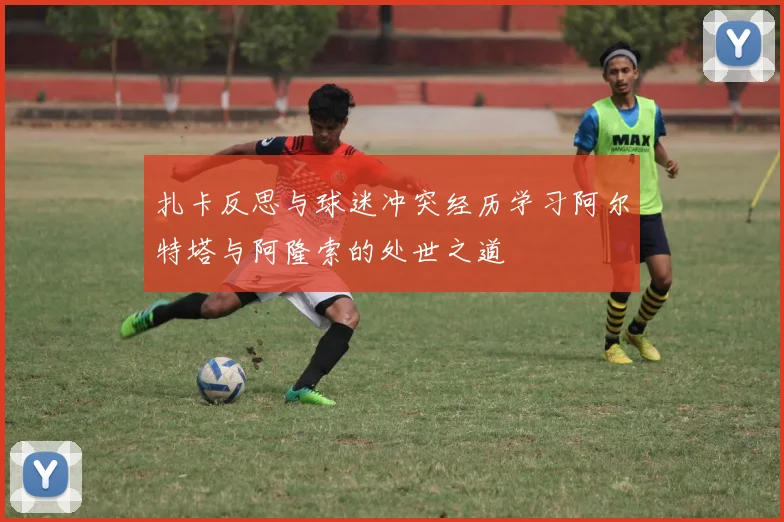 扎卡反思与球迷冲突经历学习阿尔特塔与阿隆索的处世之道