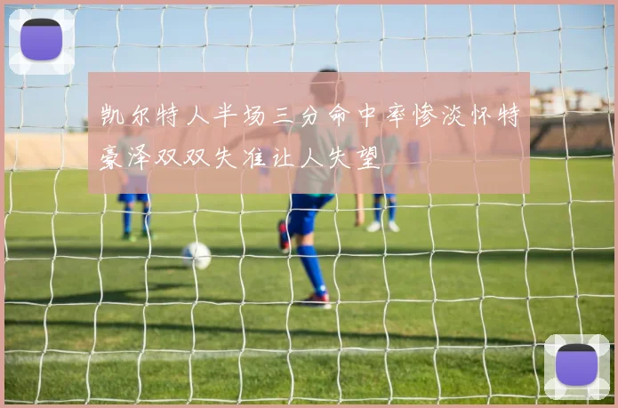 凯尔特人半场三分命中率惨淡怀特豪泽双双失准让人失望