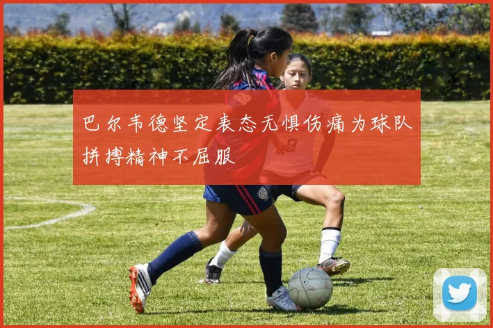 巴尔韦德坚定表态无惧伤痛为球队拼搏精神不屈服