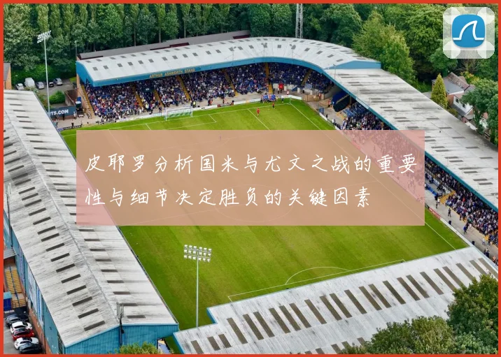 皮耶罗分析国米与尤文之战的重要性与细节决定胜负的关键因素