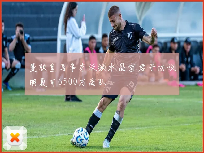 曼联皇马争夺沃顿水晶宫君子协议明夏可6500万离队