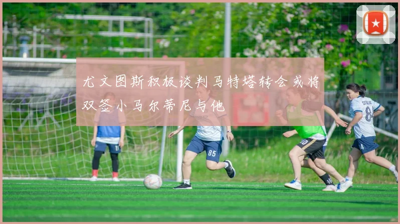 尤文图斯积极谈判马特塔转会或将双签小马尔蒂尼与他