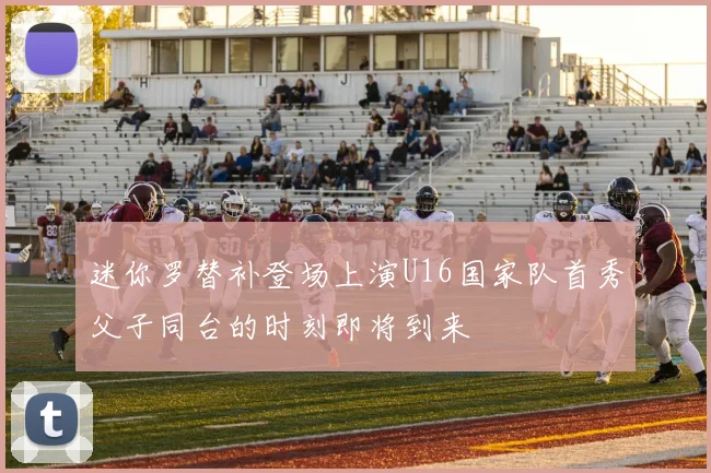 迷你罗替补登场上演U16国家队首秀父子同台的时刻即将到来