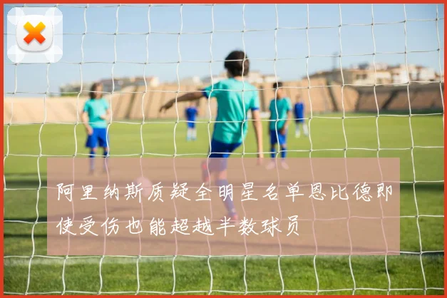 阿里纳斯质疑全明星名单恩比德即使受伤也能超越半数球员
