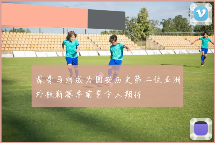 蒙哥马利成为国安历史第二位亚洲外教新赛季前景令人期待
