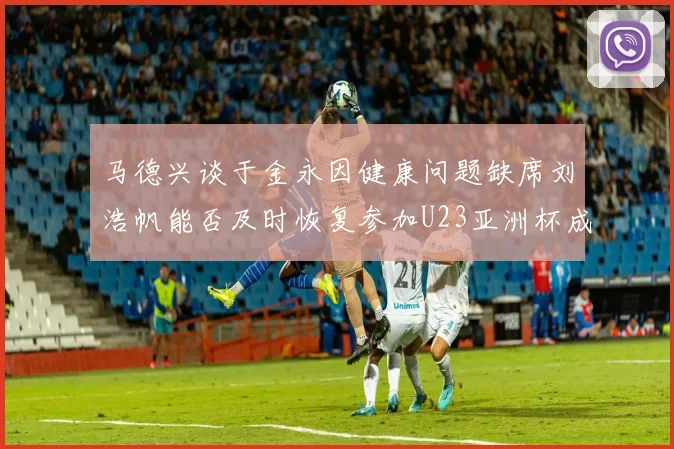 马德兴谈于金永因健康问题缺席刘浩帆能否及时恢复参加U23亚洲杯成疑