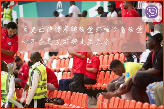 马克西热情寒暄哈登却被冷落哈登心不在焉左右游走显无奈