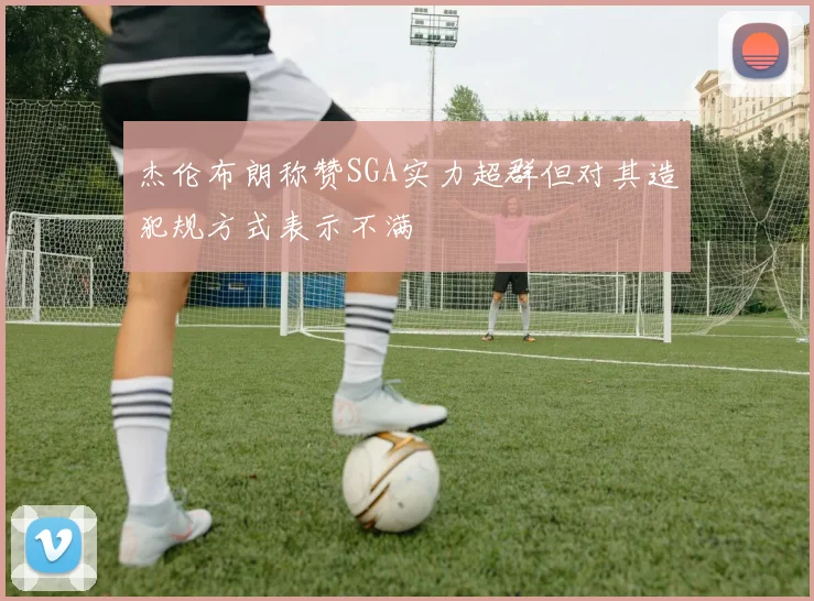 杰伦布朗称赞SGA实力超群但对其造犯规方式表示不满