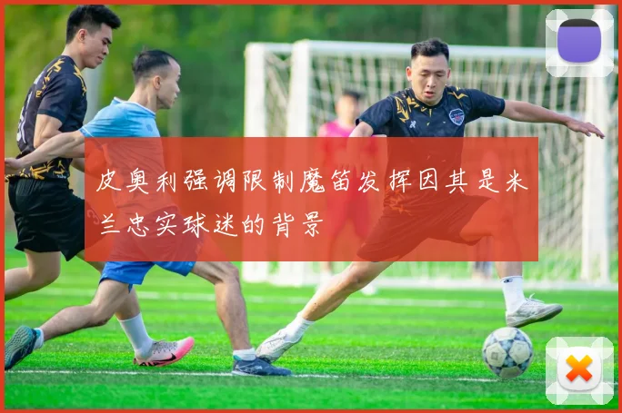 皮奥利强调限制魔笛发挥因其是米兰忠实球迷的背景
