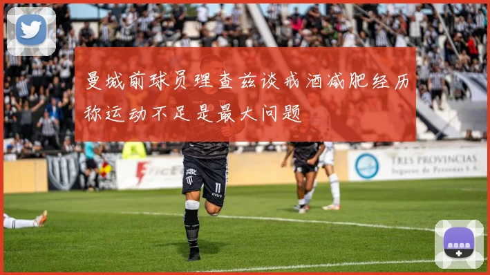 曼城前球员理查兹谈戒酒减肥经历称运动不足是最大问题