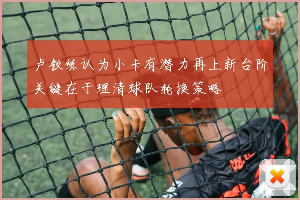 卢教练认为小卡有潜力再上新台阶关键在于理清球队轮换策略