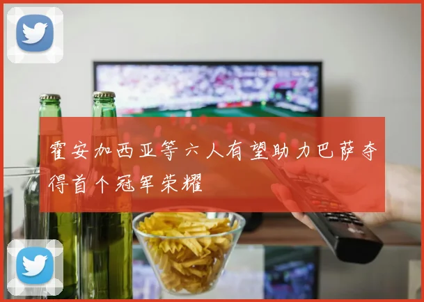 霍安加西亚等六人有望助力巴萨夺得首个冠军荣耀