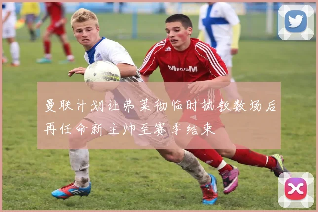 曼联计划让弗莱彻临时执教数场后再任命新主帅至赛季结束