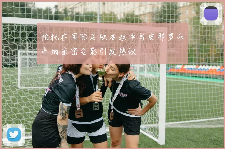 帕托在国际足联活动中与皮耶罗和辛纳亲密合影引发热议