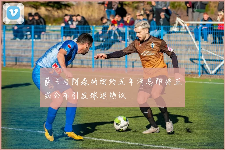 萨卡与阿森纳续约五年消息即将正式公布引发球迷热议