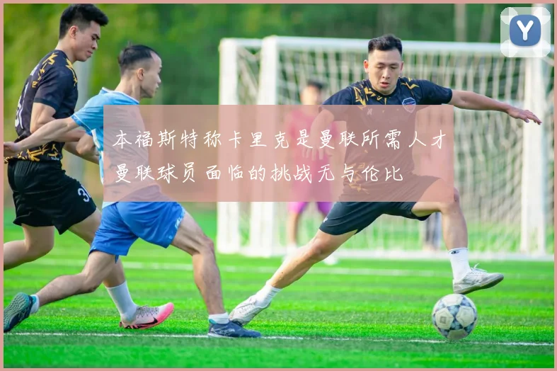 本福斯特称卡里克是曼联所需人才曼联球员面临的挑战无与伦比