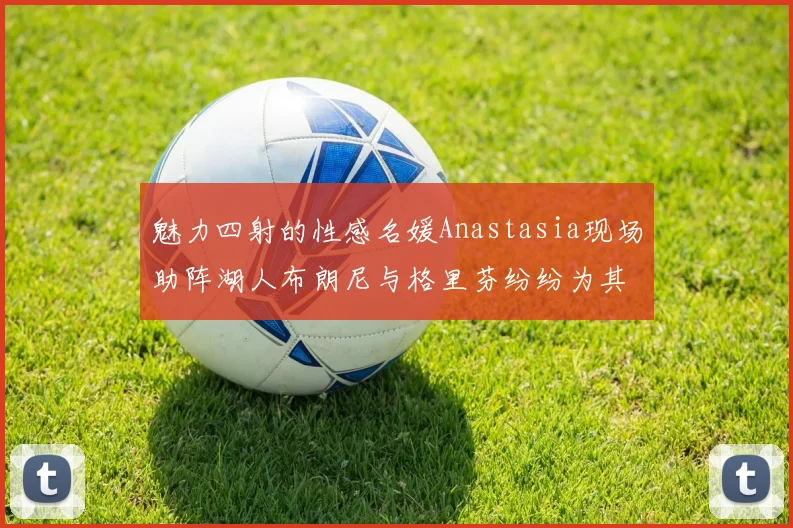 魅力四射的性感名媛Anastasia现场助阵湖人布朗尼与格里芬纷纷为其打call