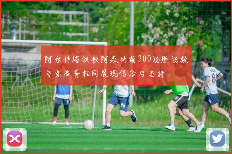 阿尔特塔执教阿森纳前300场胜场数与克洛普相同展现信念与坚持
