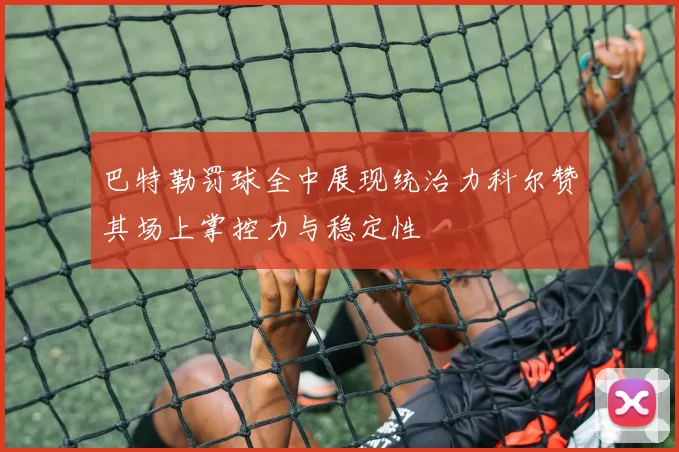 巴特勒罚球全中展现统治力科尔赞其场上掌控力与稳定性