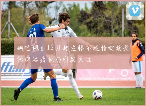 姆巴佩自12月起左膝不适持续接受保守治疗状态引发关注