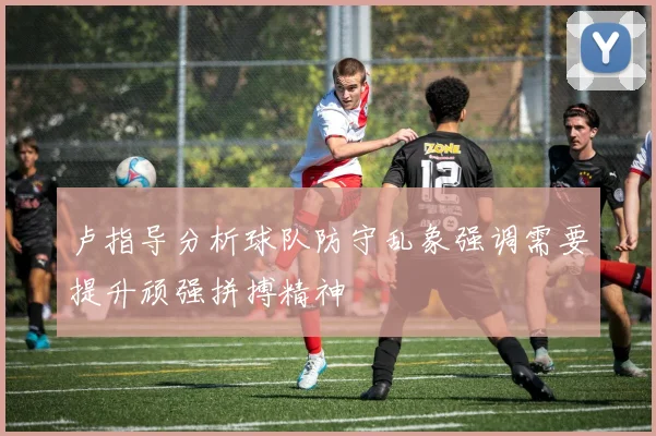 卢指导分析球队防守乱象强调需要提升顽强拼搏精神