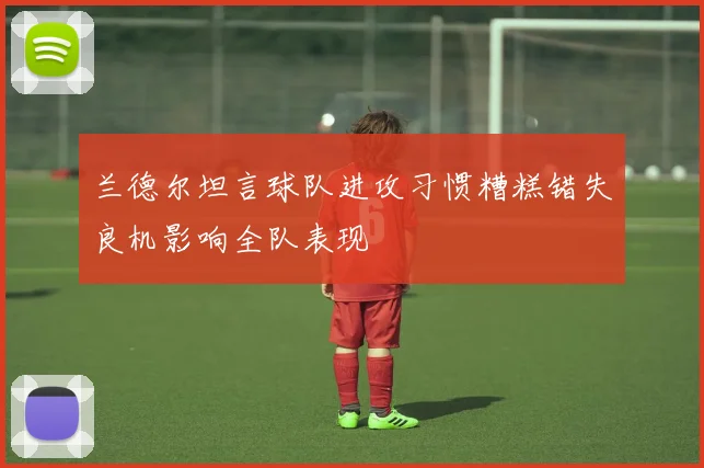 兰德尔坦言球队进攻习惯糟糕错失良机影响全队表现