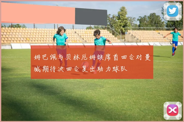 姆巴佩与贝林厄姆缺席首回合对曼城期待次回合复出助力球队