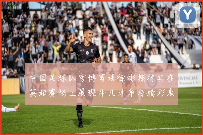 中国足球队官博寄语徐彬期待其在英超赛场上展现非凡才华与精彩表现