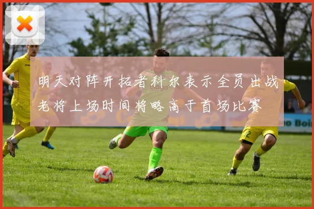 明天对阵开拓者科尔表示全员出战老将上场时间将略高于首场比赛