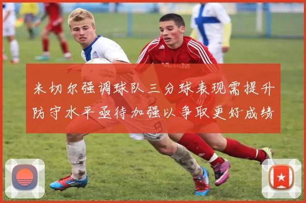 米切尔强调球队三分球表现需提升防守水平亟待加强以争取更好成绩